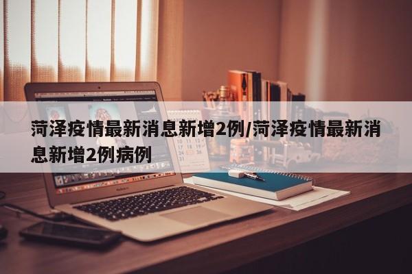 菏泽疫情最新消息新增2例/菏泽疫情最新消息新增2例病例