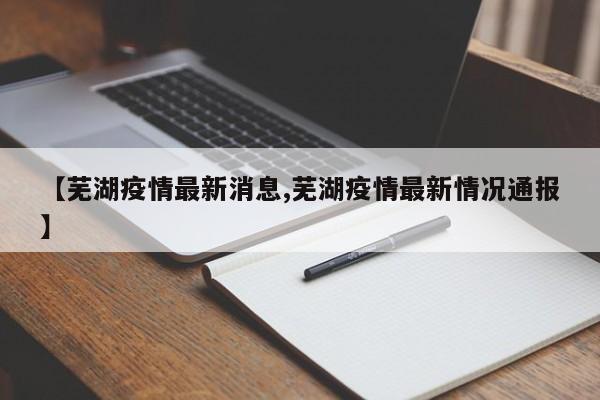 【芜湖疫情最新消息,芜湖疫情最新情况通报】