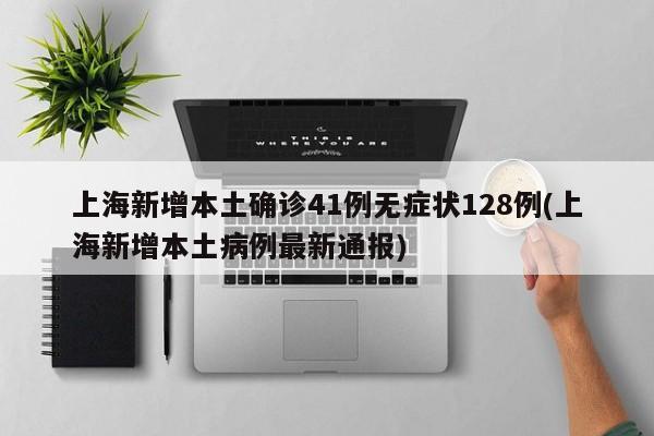上海新增本土确诊41例无症状128例(上海新增本土病例最新通报)
