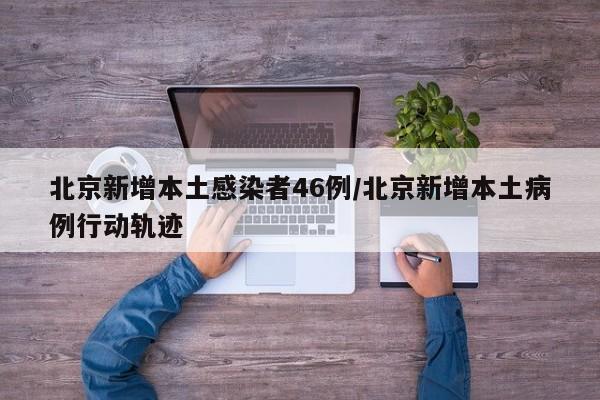 北京新增本土感染者46例/北京新增本土病例行动轨迹