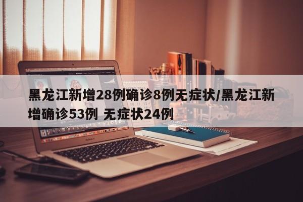 黑龙江新增28例确诊8例无症状/黑龙江新增确诊53例 无症状24例