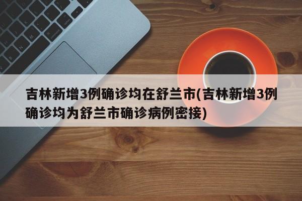 吉林新增3例确诊均在舒兰市(吉林新增3例确诊均为舒兰市确诊病例密接)