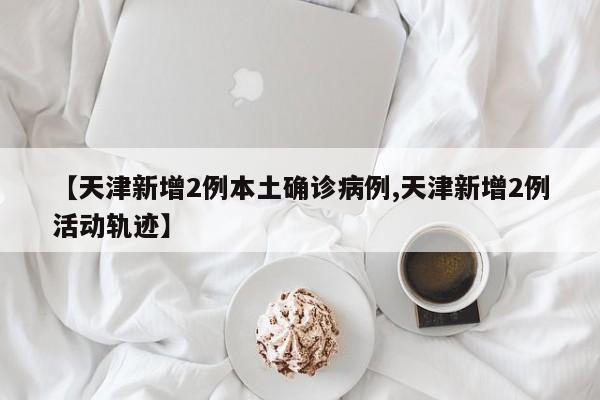 【天津新增2例本土确诊病例,天津新增2例活动轨迹】