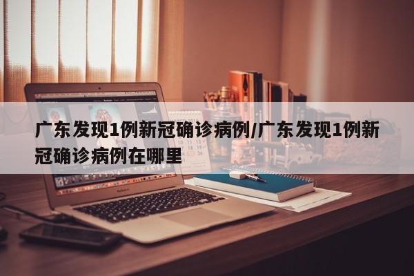 广东发现1例新冠确诊病例/广东发现1例新冠确诊病例在哪里