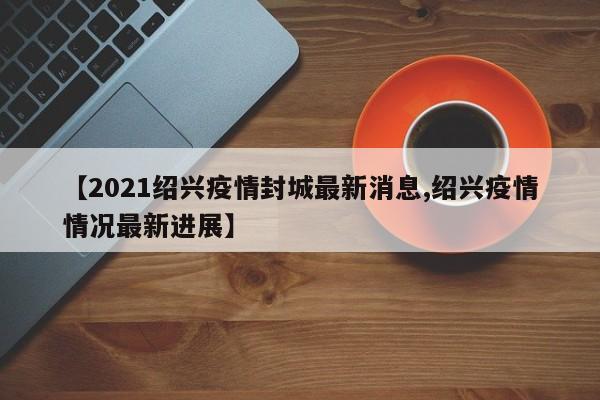 【2021绍兴疫情封城最新消息,绍兴疫情情况最新进展】