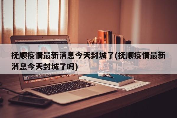 抚顺疫情最新消息今天封城了(抚顺疫情最新消息今天封城了吗)