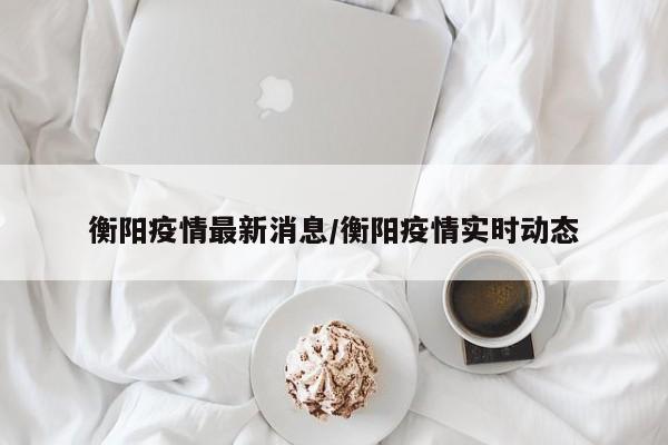 衡阳疫情最新消息/衡阳疫情实时动态