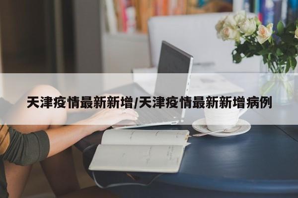 天津疫情最新新增/天津疫情最新新增病例