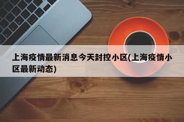 上海疫情最新消息今天封控小区(上海疫情小区最新动态)