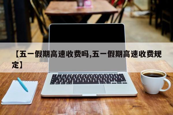 【五一假期高速收费吗,五一假期高速收费规定】