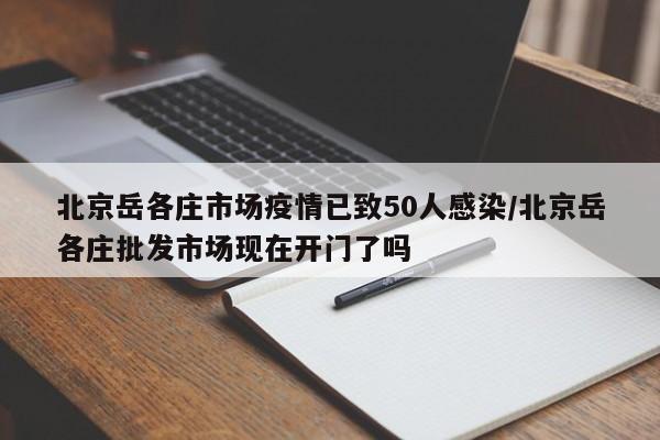 北京岳各庄市场疫情已致50人感染/北京岳各庄批发市场现在开门了吗