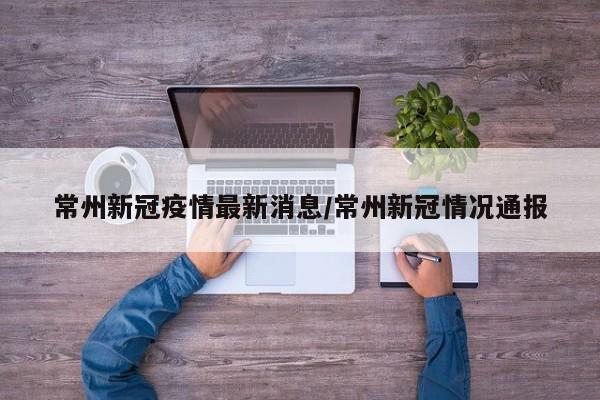 常州新冠疫情最新消息/常州新冠情况通报