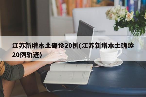 江苏新增本土确诊20例(江苏新增本土确诊20例轨迹)