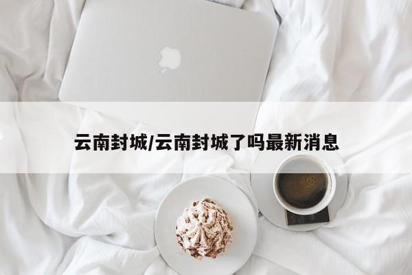 云南封城/云南封城了吗最新消息