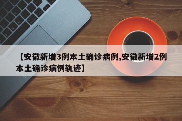 【安徽新增3例本土确诊病例,安徽新增2例本土确诊病例轨迹】
