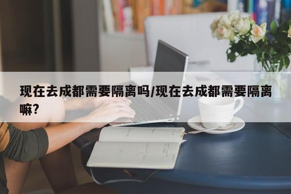 现在去成都需要隔离吗/现在去成都需要隔离嘛?