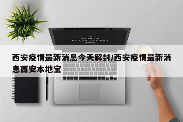 西安疫情最新消息今天解封/西安疫情最新消息西安本地宝