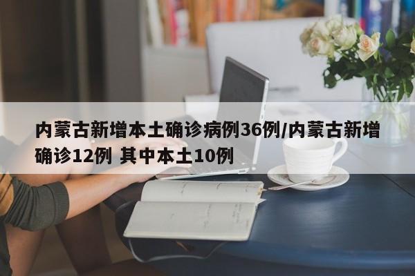 内蒙古新增本土确诊病例36例/内蒙古新增确诊12例 其中本土10例