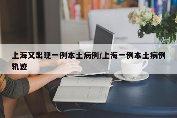 上海又出现一例本土病例/上海一例本土病例轨迹