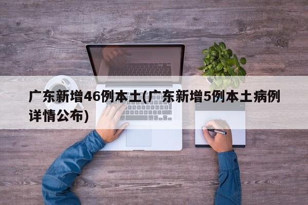 广东新增46例本土(广东新增5例本土病例详情公布)