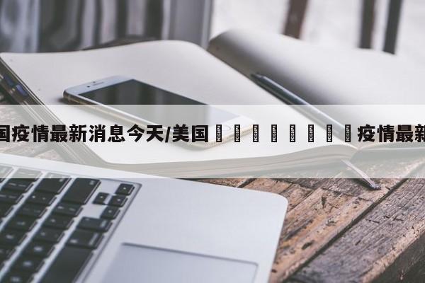 美国疫情最新消息今天/美国🇺🇸疫情最新消息