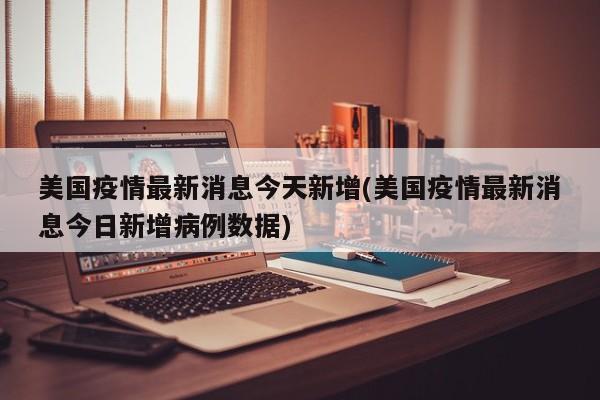 美国疫情最新消息今天新增(美国疫情最新消息今日新增病例数据)