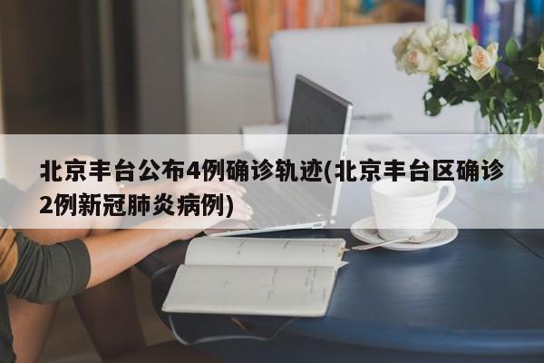 北京丰台公布4例确诊轨迹(北京丰台区确诊2例新冠肺炎病例)
