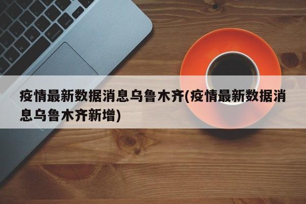疫情最新数据消息乌鲁木齐(疫情最新数据消息乌鲁木齐新增)