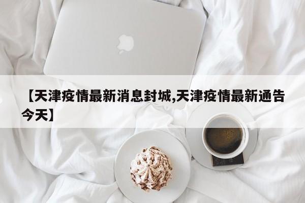 【天津疫情最新消息封城,天津疫情最新通告今天】