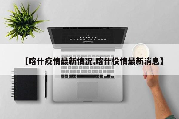 【喀什疫情最新情况,喀什役情最新消息】