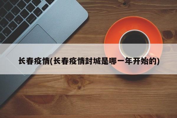 长春疫情(长春疫情封城是哪一年开始的)