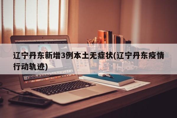 辽宁丹东新增3例本土无症状(辽宁丹东疫情行动轨迹)