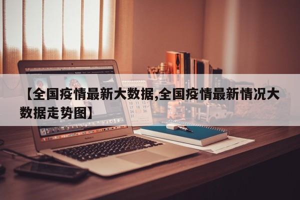 【全国疫情最新大数据,全国疫情最新情况大数据走势图】