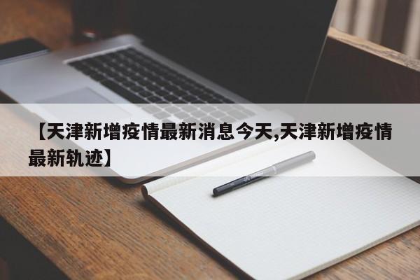【天津新增疫情最新消息今天,天津新增疫情最新轨迹】