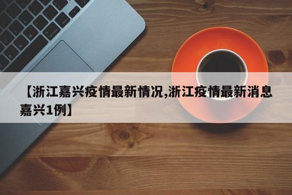 【浙江嘉兴疫情最新情况,浙江疫情最新消息嘉兴1例】