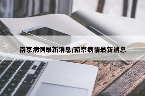 南京病例最新消息/南京病情最新消息