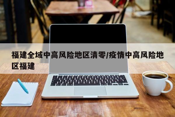 福建全域中高风险地区清零/疫情中高风险地区福建
