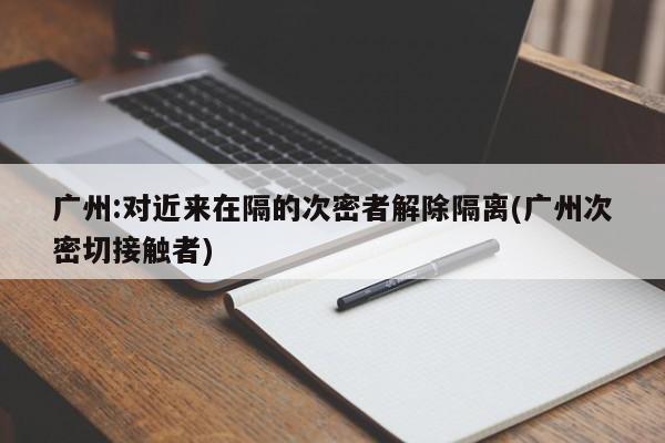 广州:对近来在隔的次密者解除隔离(广州次密切接触者)