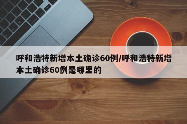 呼和浩特新增本土确诊60例/呼和浩特新增本土确诊60例是哪里的