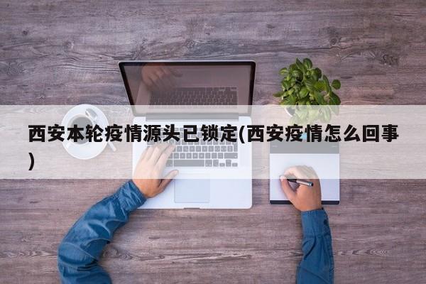 西安本轮疫情源头已锁定(西安疫情怎么回事)