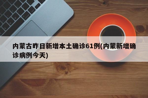 内蒙古昨日新增本土确诊61例(内蒙新增确诊病例今天)