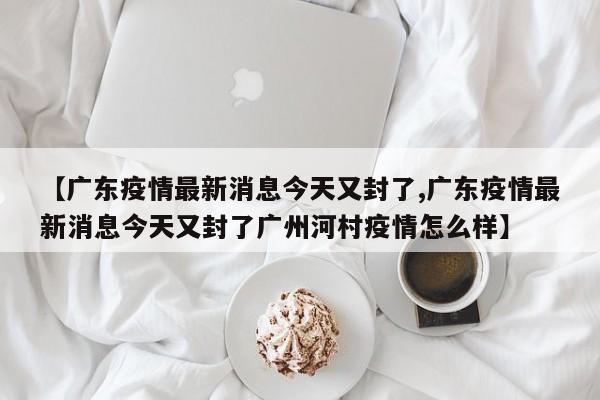 【广东疫情最新消息今天又封了,广东疫情最新消息今天又封了广州河村疫情怎么样】