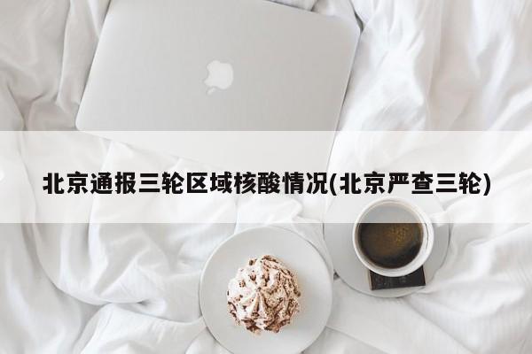 北京通报三轮区域核酸情况(北京严查三轮)