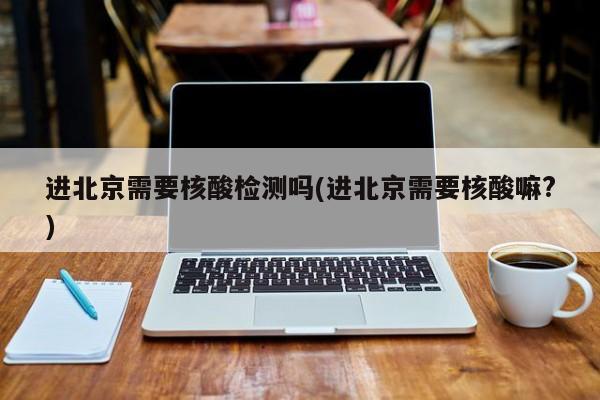 进北京需要核酸检测吗(进北京需要核酸嘛?)