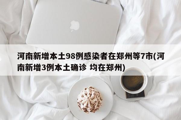 河南新增本土98例感染者在郑州等7市(河南新增3例本土确诊 均在郑州)