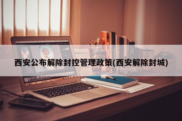 西安公布解除封控管理政策(西安解除封城)