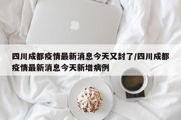 四川成都疫情最新消息今天又封了/四川成都疫情最新消息今天新增病例