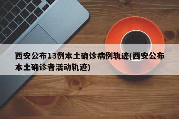 西安公布13例本土确诊病例轨迹(西安公布本土确诊者活动轨迹)
